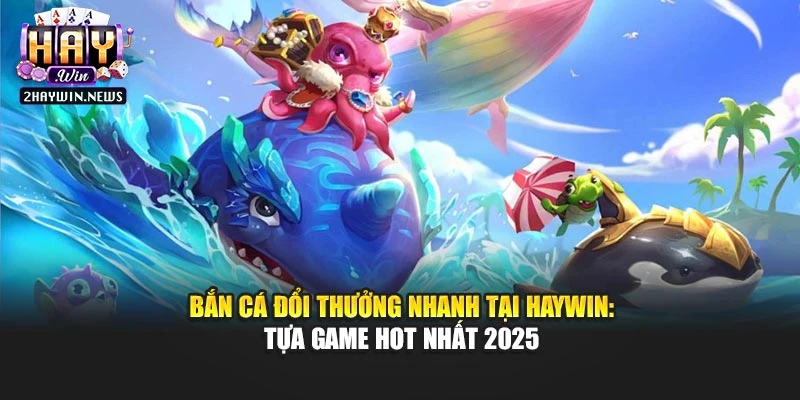 Bắn Cá Đổi Thưởng Nhanh Tại Haywin: Tựa Game Hot Nhất 2025